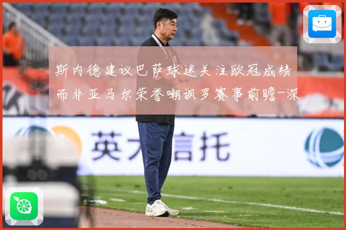 斯内德建议巴萨球迷关注欧冠成绩而非亚马尔荣誉嘲讽罗赛事前瞻-深度解析