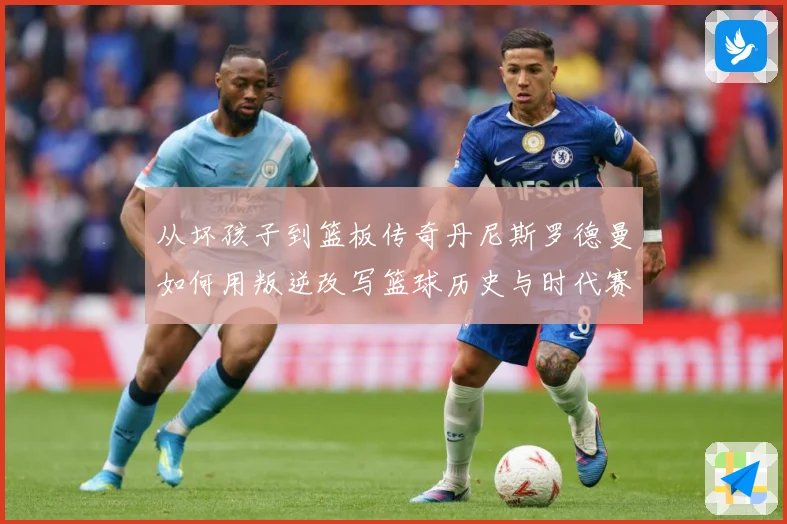 从坏孩子到篮板传奇丹尼斯罗德曼如何用叛逆改写篮球历史与时代赛场复盘-深度解析