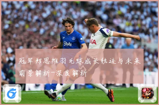 冠军郑思维羽毛球成长轨迹与未来前景解析-深度解析