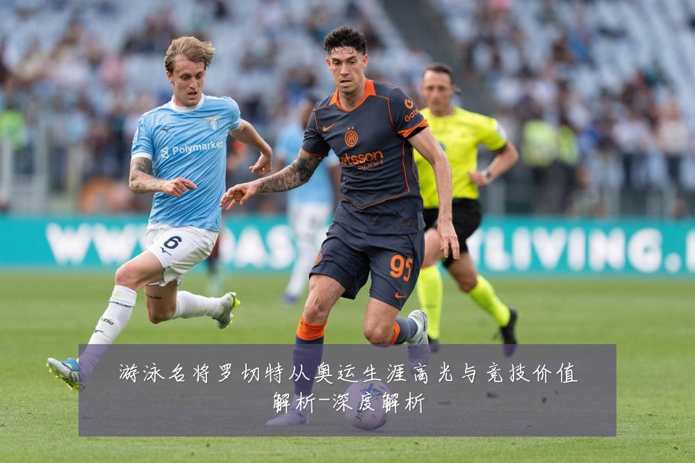 游泳名将罗切特从奥运生涯高光与竞技价值解析-深度解析